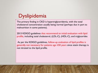 The primary finding in CKD is hypertriglyceridemia, with the total
cholesterol concentration usually being normal (perhaps due in part to
malnutrition in some patients).
2013 KDIGO guidelines that recommend an initial evaluation with lipid
profile, including total cholesterol, (LDL-C), (HDL-C), and triglycerides
As per the KDIGO guidelines, follow-up evaluation of lipid profiles is
generally not necessary for patients age ≥50 years since statin therapy is
not titrated to the lipid profile.
Dyslipidemia
 