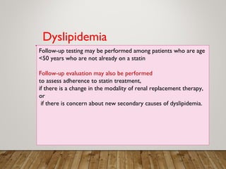 Follow-up testing may be performed among patients who are age
<50 years who are not already on a statin
Follow-up evaluation may also be performed
to assess adherence to statin treatment,
if there is a change in the modality of renal replacement therapy,
or
if there is concern about new secondary causes of dyslipidemia.
Dyslipidemia
 