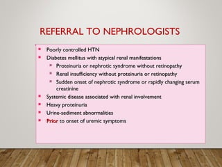  Poorly controlled HTNPoorly controlled HTN
 Diabetes mellitus with atypical renal manifestationsDiabetes mellitus with atypical renal manifestations
 Proteinuria or nephrotic syndrome without retinopathyProteinuria or nephrotic syndrome without retinopathy
 Renal insufficiency without proteinuria or retinopathyRenal insufficiency without proteinuria or retinopathy
 Sudden onset of nephrotic syndrome or rapidly changing serumSudden onset of nephrotic syndrome or rapidly changing serum
creatininecreatinine
 Systemic disease associated with renal involvementSystemic disease associated with renal involvement
 Heavy proteinuriaHeavy proteinuria
 Urine-sediment abnormalitiesUrine-sediment abnormalities
 PriorPrior to onset of uremic symptomsto onset of uremic symptoms
REFERRAL TO NEPHROLOGISTS
 