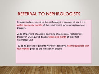 In most studies, referral to the nephrologist is considered late if it is
within one to six months of the requirement for renal replacement
therapy .
25 to 50 percent of patients beginning chronic renal replacement
therapy in US required dialysis within one month of their first
nephrology visit ,
22 to 49 percent of patients were first seen by a nephrologist less than
four months prior to the initiation of dialysis
REFERRAL TO NEPHROLOGISTS
 