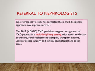 One retrospective study has suggested that a multidisciplinary
approach may improve survival .
The 2012 (KDIGO) CKD guidelines suggest management of
CKD patients in a multidisciplinary setting, with access to dietary
counseling, renal replacement therapies, transplant options,
vascular access surgery, and ethical, psychological and social
care .
REFERRAL TO NEPHROLOGISTS
 