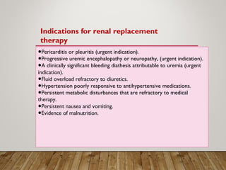 ●Pericarditis or pleuritis (urgent indication).
Progressive uremic encephalopathy or neuropathy, (urgent indication).●
A clinically significant bleeding diathesis attributable to uremia (urgent●
indication).
Fluid overload refractory to diuretics.●
●Hypertension poorly responsive to antihypertensive medications.
Persistent metabolic disturbances that are refractory to medical●
therapy.
●Persistent nausea and vomiting.
Evidence of malnutrition.●
Indications for renal replacement
therapy
 