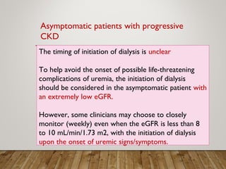 The timing of initiation of dialysis is unclear
To help avoid the onset of possible life-threatening
complications of uremia, the initiation of dialysis
should be considered in the asymptomatic patient with
an extremely low eGFR.
However, some clinicians may choose to closely
monitor (weekly) even when the eGFR is less than 8
to 10 mL/min/1.73 m2, with the initiation of dialysis
upon the onset of uremic signs/symptoms.
Asymptomatic patients with progressive
CKD
 