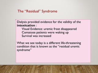 Dialysis provided evidence for the validity of the
intoxication :
Visual Evidence: uremic frost disappeared
Comatose patients were waking up
Survival was increased
What we see today is a different life-threatening
condition that is known as the “residual uremic
syndrome”
The “Residual” Syndrome
 