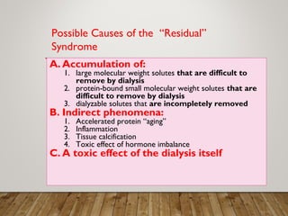 A. Accumulation of:
1. large molecular weight solutes that are difficult to
remove by dialysis
2. protein-bound small molecular weight solutes that are
difficult to remove by dialysis
3. dialyzable solutes that are incompletely removed
B. Indirect phenomena:
1. Accelerated protein “aging”
2. Inflammation
3. Tissue calcification
4. Toxic effect of hormone imbalance
C. A toxic effect of the dialysis itself
Possible Causes of the “Residual”
Syndrome
 
