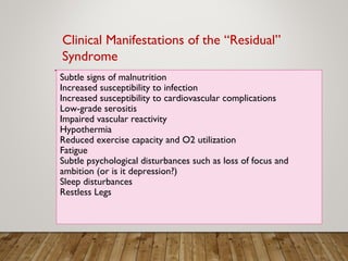 Subtle signs of malnutrition
Increased susceptibility to infection
Increased susceptibility to cardiovascular complications
Low-grade serositis
Impaired vascular reactivity
Hypothermia
Reduced exercise capacity and O2 utilization
Fatigue
Subtle psychological disturbances such as loss of focus and
ambition (or is it depression?)
Sleep disturbances
Restless Legs
Clinical Manifestations of the “Residual”
Syndrome
 