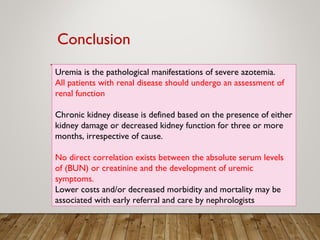 Uremia is the pathological manifestations of severe azotemia.
All patients with renal disease should undergo an assessment of
renal function
Chronic kidney disease is defined based on the presence of either
kidney damage or decreased kidney function for three or more
months, irrespective of cause.
No direct correlation exists between the absolute serum levels
of (BUN) or creatinine and the development of uremic
symptoms.
Lower costs and/or decreased morbidity and mortality may be
associated with early referral and care by nephrologists
 
Conclusion
 