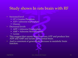 Study shows In rats brain with RF Increased level CP = Creatine Phosphate. ATP = adinosine triphosphate  Glucose. Decreased levels ADP = Adinosine Diaphosphate  AMP = Adinosine Monophosphate  Lactate. This suggest that uremic brain less uses ATP and produce less ADP and AMP and lactate then normal brain. And is consistent of generalized decrease in metabolic brain function.  