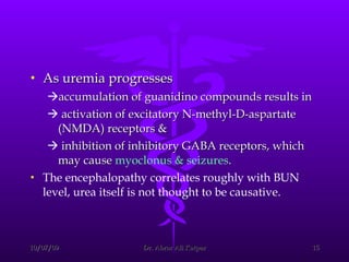 As uremia progresses  accumulation of guanidino compounds results in  activation of excitatory N-methyl-D-aspartate (NMDA) receptors &  inhibition of inhibitory GABA receptors, which may cause  myoclonus & seizures . The encephalopathy correlates roughly with BUN level, urea itself is not thought to be causative. 