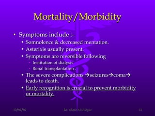 Mortality/Morbidity Symptoms include :- Somnolence & decreased mentation.  Asterixis usually present.  Symptoms are reversible following  Institution of dialysis  Renal transplantation . The severe complications   seizures  coma   leads to death.  Early recognition is crucial to prevent morbidity or mortality. 