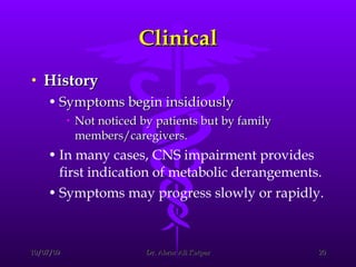 Clinical History Symptoms begin insidiously  Not noticed by patients but by family members/caregivers.  In many cases, CNS impairment provides first indication of metabolic derangements.  Symptoms may progress slowly or rapidly.   