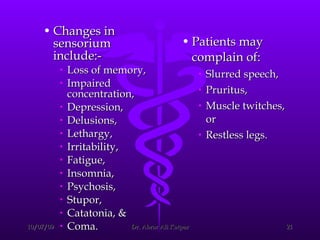 Changes in sensorium include:-  Loss of memory,  Impaired concentration,  Depression,  Delusions,  Lethargy,  Irritability,  Fatigue,  Insomnia,  Psychosis, Stupor, Catatonia, & Coma.  Patients may complain of: Slurred speech,  Pruritus,  Muscle twitches, or  Restless legs. 