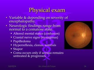 Physical exam Variable & depending on severity of encephalopathy.  Neurologic findings range from normal to a comatose state.  Altered mental status (confusion)  Cranial nerve signs (nystagmus)  Papilledema  Hyperreflexia, clonus, asterixis  Stupor  Coma occurs only if uremia remains untreated & progresses. 