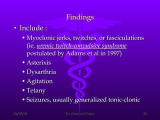 Findings Include :  Myoclonic jerks, twitches, or fasciculations (ie,  uremic twitch-convulsive syndrome  postulated by Adams et al in 1997)  Asterixis  Dysarthria  Agitation  Tetany  Seizures, usually generalized tonic-clonic  