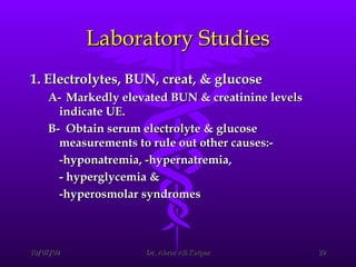 Laboratory Studies 1. Electrolytes, BUN, creat, & glucose  A- Markedly elevated BUN & creatinine levels indicate UE.  B- Obtain serum electrolyte & glucose measurements to rule out other causes:- -hyponatremia, -hypernatremia,  - hyperglycemia &  -hyperosmolar syndromes 