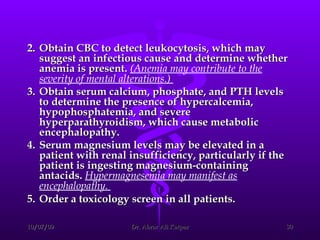 2. Obtain CBC to detect leukocytosis, which may suggest an infectious cause and determine whether anemia is present.  (Anemia may contribute to the severity of mental alterations.)  3. Obtain serum calcium, phosphate, and PTH levels to determine the presence of hypercalcemia, hypophosphatemia, and severe hyperparathyroidism, which cause metabolic encephalopathy.  4. Serum magnesium levels may be elevated in a patient with renal insufficiency, particularly if the patient is ingesting magnesium-containing antacids.  Hypermagnesemia may manifest as encephalopathy.  5. Order a toxicology screen in all patients.   