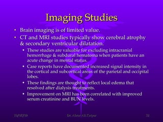 Imaging Studies Brain imaging is of limited value.  CT and MRI studies typically show cerebral atrophy & secondary ventricular dilatation.  These studies are valuable for excluding intracranial hemorrhage & subdural hematoma when patients have an acute change in mental status.  Case reports have documented increased signal intensity in the cortical and subcortical areas of the parietal and occipital lobes.  These findings are thought to reflect local edema that resolved after dialysis treatments.  Improvement on MRI has been correlated with improved serum creatinine and BUN levels. 