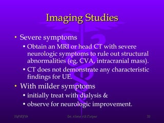 Imaging Studies Severe symptoms  Obtain an MRI or head CT with severe neurologic symptoms to rule out structural abnormalities (eg, CVA, intracranial mass).  CT does not demonstrate any characteristic findings for UE.  With milder symptoms initially treat with dialysis &  observe for neurologic improvement.  