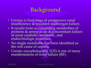 Background Uremia is final stage of progressive renal insufficiency & resultant multiorgan failure.  It results from accumulating metabolites of proteins & amino acids & concomitant failure of renal catabolic, metabolic, and endocrinologic processes.  No single metabolite has been identified as the sole cause of uremia.  Uremic encephalopathy (UE) is one of many manifestations of renal failure (RF). 