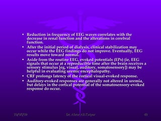 Reduction in frequency of EEG waves correlates with the decrease in renal function and the alterations in cerebral function.  After the initial period of dialysis, clinical stabilization may occur while the EEG findings do not improve. Eventually, EEG results move toward normal.  Aside from the routine EEG, evoked potentials (EPs) (ie, EEG signals that occur at a reproducible time after the brain receives a sensory stimulus [eg, visual, auditory, somatosensory]) may be helpful in evaluating uremic encephalopathy.  CRF prolongs latency of the cortical visual-evoked response.  Auditory-evoked responses are generally not altered in uremia, but delays in the cortical potential of the somatosensory-evoked response do occur. 