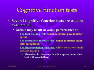 Cognitive function tests Several cognitive function tests are used to evaluate UE.  Uremia may result in worse performance on  The trail-making test:-   which measures psychomotor speed. The continuous memory test:-   which measures short-term recognition. The choice reaction time test:-   which measures simple decision making.   Alterations in choice reaction time appear to correlate best with renal failure. 