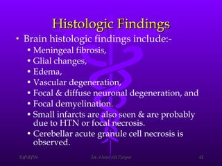 Histologic Findings Brain histologic findings include:-  Meningeal fibrosis,  Glial changes,  Edema,  Vascular degeneration,  Focal & diffuse neuronal degeneration, and  Focal demyelination.  Small infarcts are also seen & are probably due to HTN or focal necrosis.  Cerebellar acute granule cell necrosis is observed. 