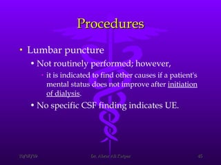 Procedures Lumbar puncture  Not routinely performed; however,  it is indicated to find other causes if a patient's mental status does not improve after  initiation of dialysis .  No specific CSF finding indicates UE. 