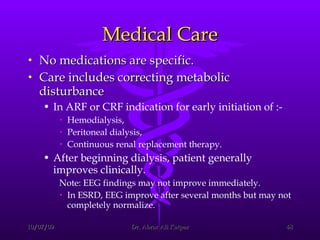Medical Care No medications are specific. Care includes correcting metabolic disturbance  In ARF or CRF indication for early initiation of :- Hemodialysis,  Peritoneal dialysis,  Continuous renal replacement therapy.  After beginning dialysis, patient generally improves clinically. Note: EEG findings may not improve immediately.  In ESRD, EEG improve after several months but may not completely normalize.  