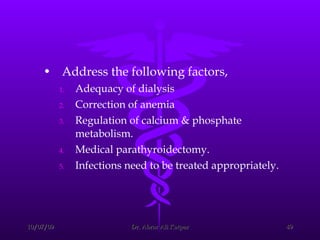 Address the following factors,  Adequacy of dialysis  Correction of anemia  Regulation of calcium & phosphate metabolism. Medical parathyroidectomy. Infections need to be treated appropriately. 