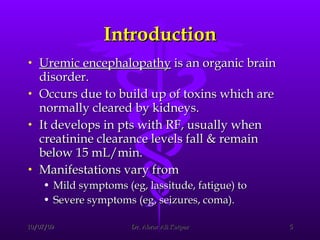Introduction Uremic encephalopathy  is an organic brain disorder.  Occurs due to build up of toxins which are normally cleared by kidneys.  It develops in pts with RF, usually when creatinine clearance levels fall & remain below 15 mL/min. Manifestations vary from  Mild symptoms (eg, lassitude, fatigue) to  Severe symptoms (eg, seizures, coma).  