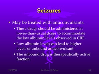 Seizures  May be treated with anticonvulsants.  These drugs should be administered at lower-than-usual doses to accommodate the low albumin levels observed in CRF.  Low albumin levels can lead to higher levels of unbound anticonvulsant.  The unbound drug is therapeutically active fraction. 