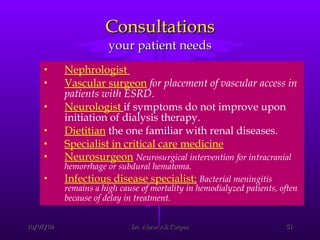 Consultations your patient needs Nephrologist  Vascular surgeon   for placement of vascular access in patients with ESRD.   Neurologist   if symptoms do not improve upon initiation of dialysis therapy. Dietitian  the one familiar with renal diseases. Specialist in critical care medicine   Neurosurgeon   Neurosurgical intervention for intracranial hemorrhage or subdural hematoma. Infectious disease specialist:   Bacterial meningitis remains a high cause of mortality in hemodialyzed patients, often because of delay in treatment.   