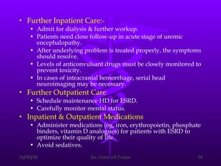 Further Inpatient Care:- Admit for dialysis & further workup.  Patients need close follow-up in acute stage of uremic encephalopathy.  After underlying problem is treated properly, the symptoms should resolve.  Levels of anticonvulsant drugs must be closely monitored to prevent toxicity.  In cases of intracranial hemorrhage, serial head neuroimaging may be necessary.   Further Outpatient Care Schedule maintenance HD for ESRD.  Carefully monitor mental status. Inpatient & Outpatient Medications Administer medications (eg, iron, erythropoietin, phosphate binders, vitamin D analogues) for patients with ESRD to optimize their quality of life.  Avoid sedatives.  