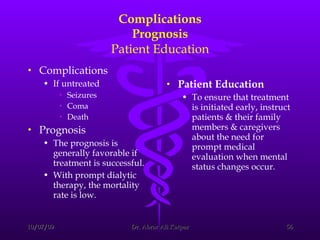Complications Prognosis Patient Education Complications If untreated Seizures  Coma  Death  Prognosis The prognosis is generally favorable if treatment is successful. With prompt dialytic therapy, the mortality rate is low. Patient Education To ensure that treatment is initiated early, instruct patients & their family members & caregivers about the need for prompt medical evaluation when mental status changes occur. 