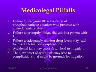 Medicolegal Pitfalls Failure to recognize RF as the cause of encephalopathy in a patient who presents with altered mental status. Failure to promptly initiate dialysis in a patient with UE. Failure to adequately monitor drug levels may lead to toxicity & further complications. Accidental falls may occur & can lead to litigation.  The slow onset of symptoms may lead to complications that might be grounds for litigation.  