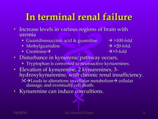 In terminal renal failure Increase levels in various regions of brain with uremia  Guanidinosuccinic acid & guanidine   >100-fold  Methylguanidine   >20-fold.  Creatinine     >5-fold  Disturbance in kynurenic pathway occurs,  Tryptophan is converted to neuroactive kynurenines.  Elevation of kynurenine, 2 kynurenines, 3-hydroxykynurenine, with chronic renal insufficiency.  Leads to alterations in cellular metabolism   cellular damage, and eventually cell death. Kynurenine can induce convultions. 