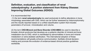 Definition, evaluation, and classification of renal
osteodystrophy: A position statement from Kidney Disease:
Improving Global Outcomes (KDIGO)
It is recommended that
(1) the term renal osteodystrophy be used exclusively to define alterations in bone
morphology associated with CKD, which can be further assessed by histomorphometry
and the results reported based on a unified classification system that includes
parameters of turnover, mineralization and volume.
(2) the term CKD-Mineral and Bone Disorder (CKD-MBD) be used to describe a
broader clinical syndrome that develops as a systemic disorder of mineral and bone
metabolism due to CKD, which is manifested by abnormalities in bone and mineral
metabolism or extra-skeletal calcification. The international adoption of these
recommendations will greatly enhance communication, facilitate clinical decision-
making and promote the evolution of evidence-based clinical practice guidelines
worldwide.
 