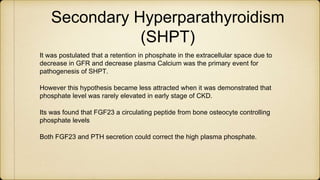 Secondary Hyperparathyroidism
(SHPT)
It was postulated that a retention in phosphate in the extracellular space due to
decrease in GFR and decrease plasma Calcium was the primary event for
pathogenesis of SHPT.
However this hypothesis became less attracted when it was demonstrated that
phosphate level was rarely elevated in early stage of CKD.
Its was found that FGF23 a circulating peptide from bone osteocyte controlling
phosphate levels
Both FGF23 and PTH secretion could correct the high plasma phosphate.
 