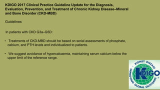 KDIGO 2017 Clinical Practice Guideline Update for the Diagnosis,
Evaluation, Prevention, and Treatment of Chronic Kidney Disease–Mineral
and Bone Disorder (CKD-MBD)
Guidelines
In patients with CKD G3a–G5D:
• Treatments of CKD-MBD should be based on serial assessments of phosphate,
calcium, and PTH levels and individualized to patients.
• We suggest avoidance of hypercalcaemia, maintaining serum calcium below the
upper limit of the reference range.
 