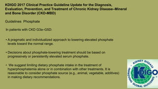 KDIGO 2017 Clinical Practice Guideline Update for the Diagnosis,
Evaluation, Prevention, and Treatment of Chronic Kidney Disease–Mineral
and Bone Disorder (CKD-MBD)
Guidelines Phosphate
In patients with CKD G3a–G5D:
• A pragmatic and individualized approach to lowering elevated phosphate
levels toward the normal range.
• Decisions about phosphate-lowering treatment should be based on
progressively or persistently elevated serum phosphate.
• We suggest limiting dietary phosphate intake in the treatment of
hyperphosphatemia alone or in combination with other treatments. It is
reasonable to consider phosphate source (e.g., animal, vegetable, additives)
in making dietary recommendations.
 