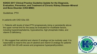 KDIGO 2017 Clinical Practice Guideline Update for the Diagnosis,
Evaluation, Prevention, and Treatment of Chronic Kidney Disease–Mineral
and Bone Disorder (CKD-MBD)
Guidelines PTH
In patients with CKD G3a–G5:
1. Patients with levels of intact PTH progressively rising or persistently above
the upper normal limit for the assay be evaluated for modifiable factors,
including hyperphosphatemia, hypocalcemia, high phosphate intake, and
vitamin D deficiency .
2. We suggest that calcitriol and vitamin D analogs not be routinely used. It is
reasonable to reserve the use of calcitriol and vitamin D analogs for patients
with CKD G4–G5 with severe and progressive hyperparathyroidism.
 