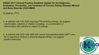 KDIGO 2017 Clinical Practice Guideline Update for the Diagnosis,
Evaluation, Prevention, and Treatment of Chronic Kidney Disease–Mineral
and Bone Disorder (CKD-MBD)
Guidelines PTH
3. In patients with CKD G5D requiring PTH-lowering therapy, we suggest
calcimimetics, calcitriol, or vitamin D analogs, or a combination of
calcimimetics with calcitriol or vitamin D analogs.
4. In patients with CKD G3a–G5D with severe hyperparathyroidism (HPT) who
fail to respond to medical or pharmacological therapy, we suggest
parathyroidectomy.
 