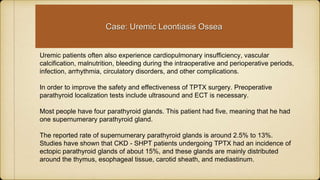 Uremic patients often also experience cardiopulmonary insufficiency, vascular
calcification, malnutrition, bleeding during the intraoperative and perioperative periods,
infection, arrhythmia, circulatory disorders, and other complications.
In order to improve the safety and effectiveness of TPTX surgery. Preoperative
parathyroid localization tests include ultrasound and ECT is necessary.
Most people have four parathyroid glands. This patient had five, meaning that he had
one supernumerary parathyroid gland.
The reported rate of supernumerary parathyroid glands is around 2.5% to 13%.
Studies have shown that CKD - SHPT patients undergoing TPTX had an incidence of
ectopic parathyroid glands of about 15%, and these glands are mainly distributed
around the thymus, esophageal tissue, carotid sheath, and mediastinum.
Case: Uremic Leontiasis Ossea
 