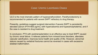 ULO is the most dramatic pattern of hyperparathyroidism. Parathyroidectomy is
recommended for patients with severe SHPT refractory to drug therapy.
Presently, guidelines suggest surgical intervention if severe SHPT is persistently
elevated (serum iPTH>800 pg/mL) with hypercalcemia and hyperphosphatemia, and if
the case is resistant to drug treatment.
In conclusion, PTX with autotransplantation is an effective way to treat SHPT caused
by chronic renal failure. It relieves patients from mineral bone disorders, alleviates
vascular calcification, improves bone health and quality of life. However, abnormal
stature caused by vertebral fractures cannot be reversed in cases with excessive
skeletal malformation.
Case: Uremic Leontiasis Ossea
 
