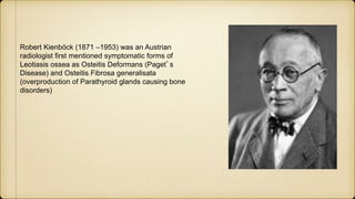 Robert Kienböck (1871 –1953) was an Austrian
radiologist first mentioned symptomatic forms of
Leotiasis ossea as Osteitis Deformans (Paget’s
Disease) and Osteitis Fibrosa generalisata
(overproduction of Parathyroid glands causing bone
disorders)
 