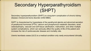 Secondary Hyperparathyroidism
(SHPT)
Secondary hyperparathyroidism (SHPT) is a long-term complication of chronic kidney
disease–mineral and bone disorder (CKD-MBD).
SHPT is characterized by hyperplasia of the parathyroid glands and abnormal secretion
of parathyroid hormones (PTH), calcium and phosphorous metabolic disorders, renal
osteodystrophy, vascular and soft tissue calcification, malnutrition, and other multiple
system complications, which can seriously affect the quality of life of the patient and
increase the risk of cardiovascular disease and mortality rate.
Uremic leontiasis ossea (ULO) is a medical condition only rarely encountered clinically.
 