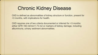 Chronic Kidney Disease
CKD is defined as abnormalities of kidney structure or function, present for
>3 months, with implications for health.
CKD requires one of two criteria documented or inferred for >3 months:
either GFR <60 ml/min/1.73 m2 or markers of kidney damage, including
albuminuria, urinary sediment abnormalities.
 