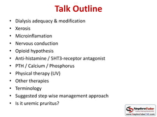 Talk Outline
• Dialysis adequacy & modification
• Xerosis
• Microinflamation
• Nervous conduction
• Opioid hypothesis
• Anti-histamine / 5HT3-receptor antagonist
• PTH / Calcium / Phosphorus
• Physical therapy (UV)
• Other therapies
• Terminology
• Suggested step wise management approach
• Is it uremic pruritus?
10
 