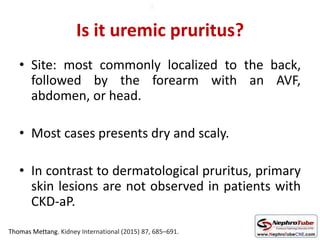 Is it uremic pruritus?
• Site: most commonly localized to the back,
followed by the forearm with an AVF,
abdomen, or head.
• Most cases presents dry and scaly.
• In contrast to dermatological pruritus, primary
skin lesions are not observed in patients with
CKD-aP.
Thomas Mettang. Kidney International (2015) 87, 685–691.
0
 