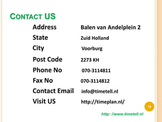 CONTACT US
Address Balen van Andelplein 2
State Zuid Holland
City Voorburg
Post Code 2273 KH
Phone No 070-3114811
Fax No 070-3114812
Contact Email info@timetell.nl
Visit US http://timeplan.nl/
10
http: //www.timetell.nl
 